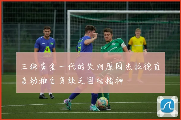 三狮黄金一代的失利原因杰拉德直言幼稚自负缺乏团结精神