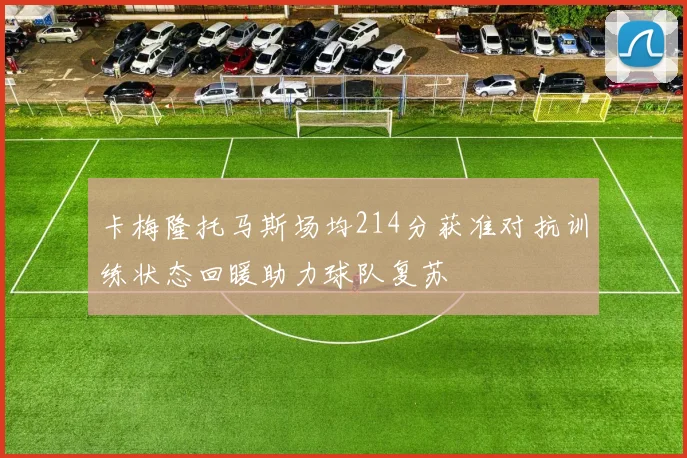 卡梅隆托马斯场均214分获准对抗训练状态回暖助力球队复苏