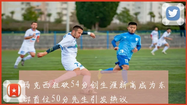 马克西狂砍54分创生涯新高成为东部首位50分先生引发热议