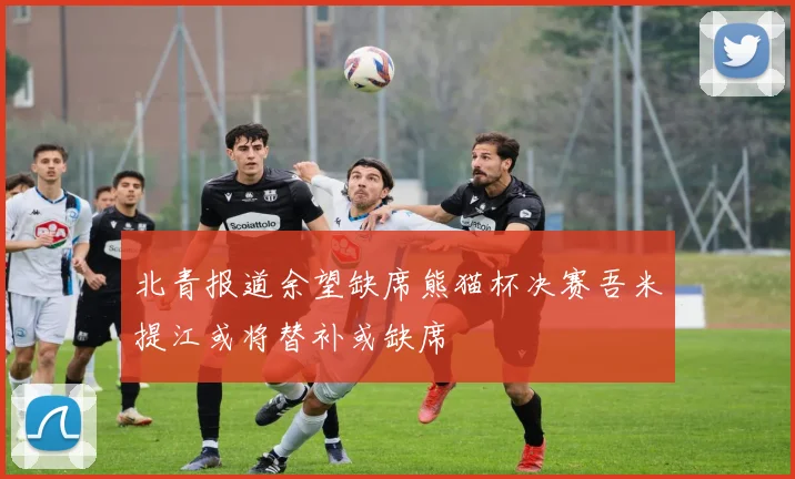 北青报道余望缺席熊猫杯决赛吾米提江或将替补或缺席