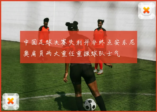 中国足球决赛失利并非终点安东尼奥肩负两大重任重振球队士气