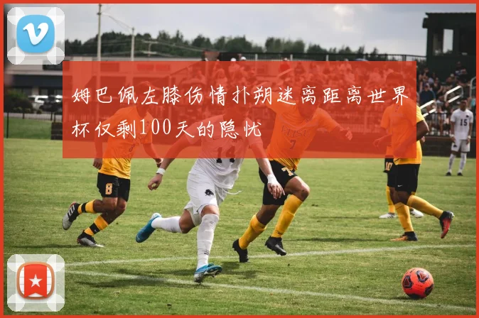 姆巴佩左膝伤情扑朔迷离距离世界杯仅剩100天的隐忧