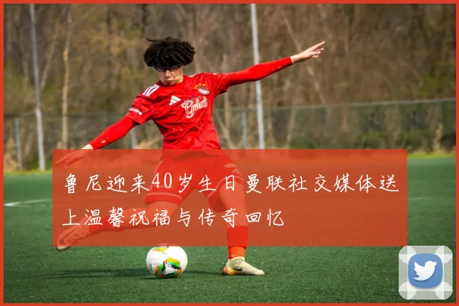 鲁尼迎来40岁生日曼联社交媒体送上温馨祝福与传奇回忆
