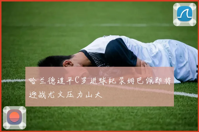 哈兰德追平C罗进球纪录姆巴佩即将迎战尤文压力山大