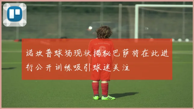 诺坎普球场现状揭秘巴萨将在此进行公开训练吸引球迷关注