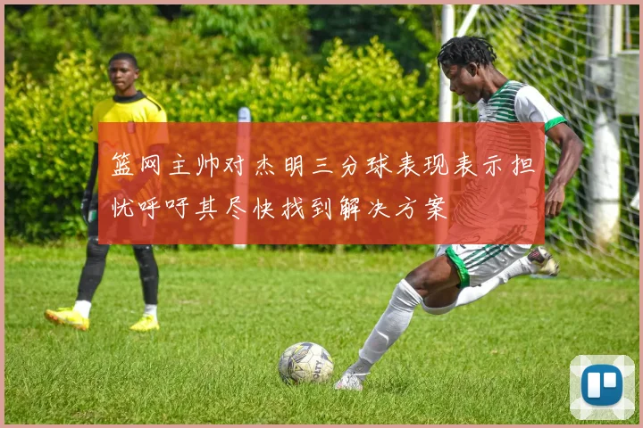 篮网主帅对杰明三分球表现表示担忧呼吁其尽快找到解决方案