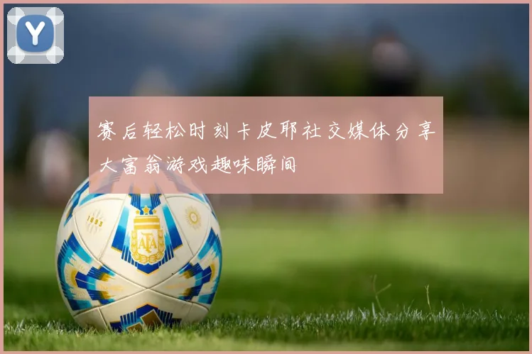 赛后轻松时刻卡皮耶社交媒体分享大富翁游戏趣味瞬间