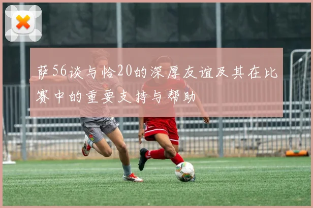 萨56谈与恰20的深厚友谊及其在比赛中的重要支持与帮助