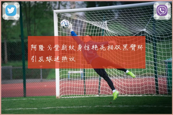 阿隆戈登新纹身惊艳亮相双黑臂环引发球迷热议