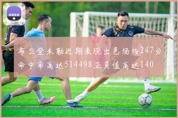 布兰登米勒近期表现出色场均247分命中率高达514498正负值高达140
