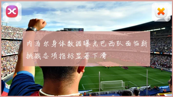 内马尔身体数据曝光巴西队面临新挑战各项指标显著下滑