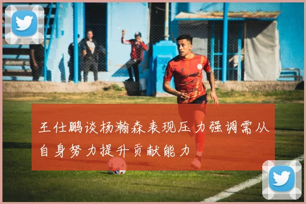 王仕鹏谈杨瀚森表现压力强调需从自身努力提升贡献能力