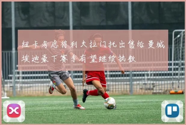 纽卡考虑将利夫拉门托出售给曼城埃迪豪下赛季有望继续执教